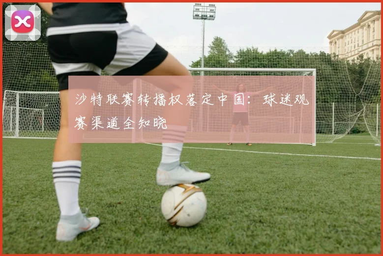 沙特联赛转播权落定中国：球迷观赛渠道全知晓