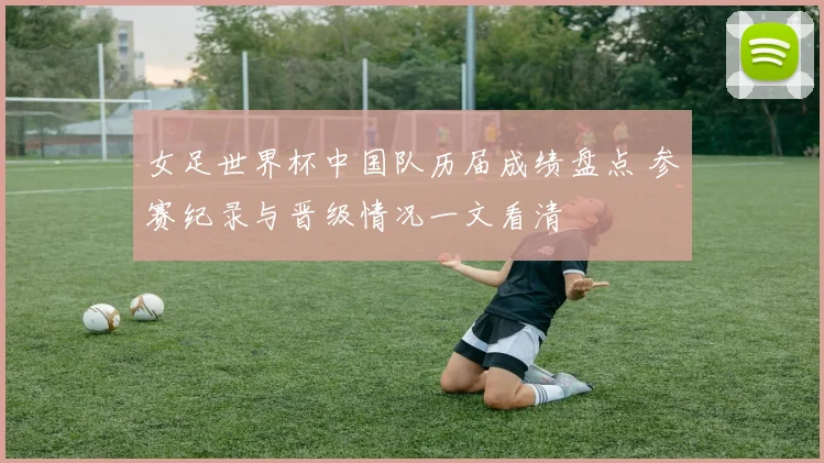 女足世界杯中国队历届成绩盘点 参赛纪录与晋级情况一文看清