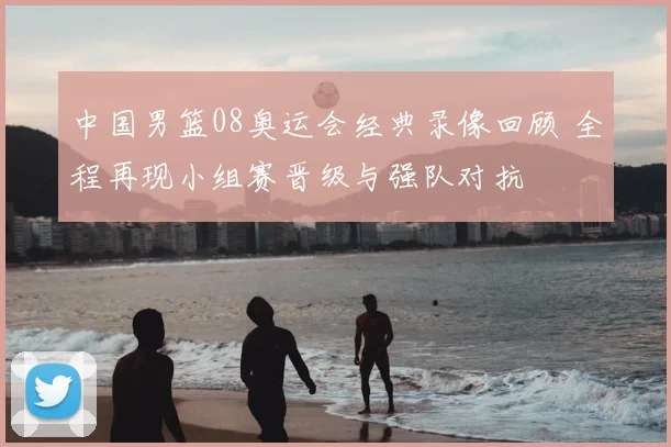 中国男篮08奥运会经典录像回顾 全程再现小组赛晋级与强队对抗