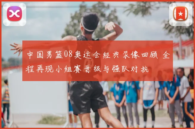 中国男篮08奥运会经典录像回顾 全程再现小组赛晋级与强队对抗